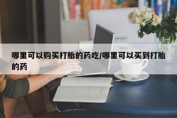 打胎药叫什么名字微信怎么购买哪里可以购买打胎的药吃/哪里可以买到打胎的药