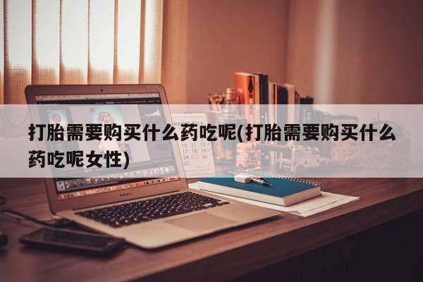 打胎药叫什么名字微信怎么购买打胎需要购买什么药吃呢(打胎需要购买什么药吃呢女性)