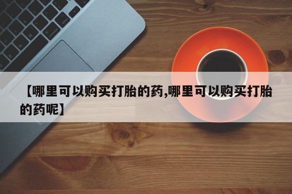 打胎药叫什么名字微信怎么购买【哪里可以购买打胎的药,哪里可以购买打胎的药呢】