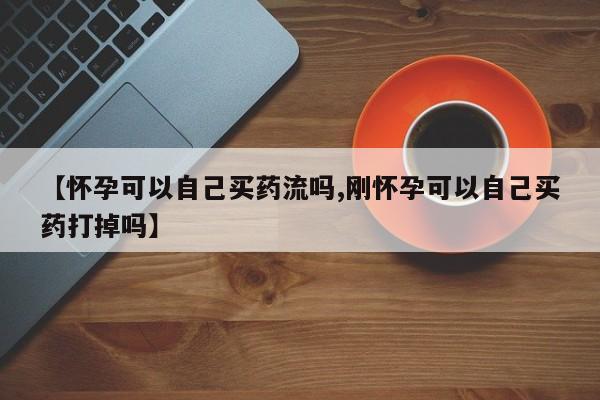 打胎药叫什么名字微信怎么购买【怀孕可以自己买药流吗,刚怀孕可以自己买药打掉吗】